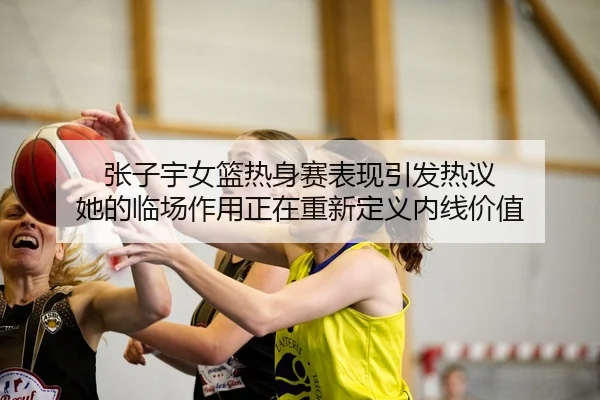 张子宇女篮热身赛表现引发热议 她的临场作用正在重新定义内线价值