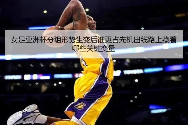 女足亚洲杯分组形势生变后谁更占先机出线路上藏着哪些关键变量